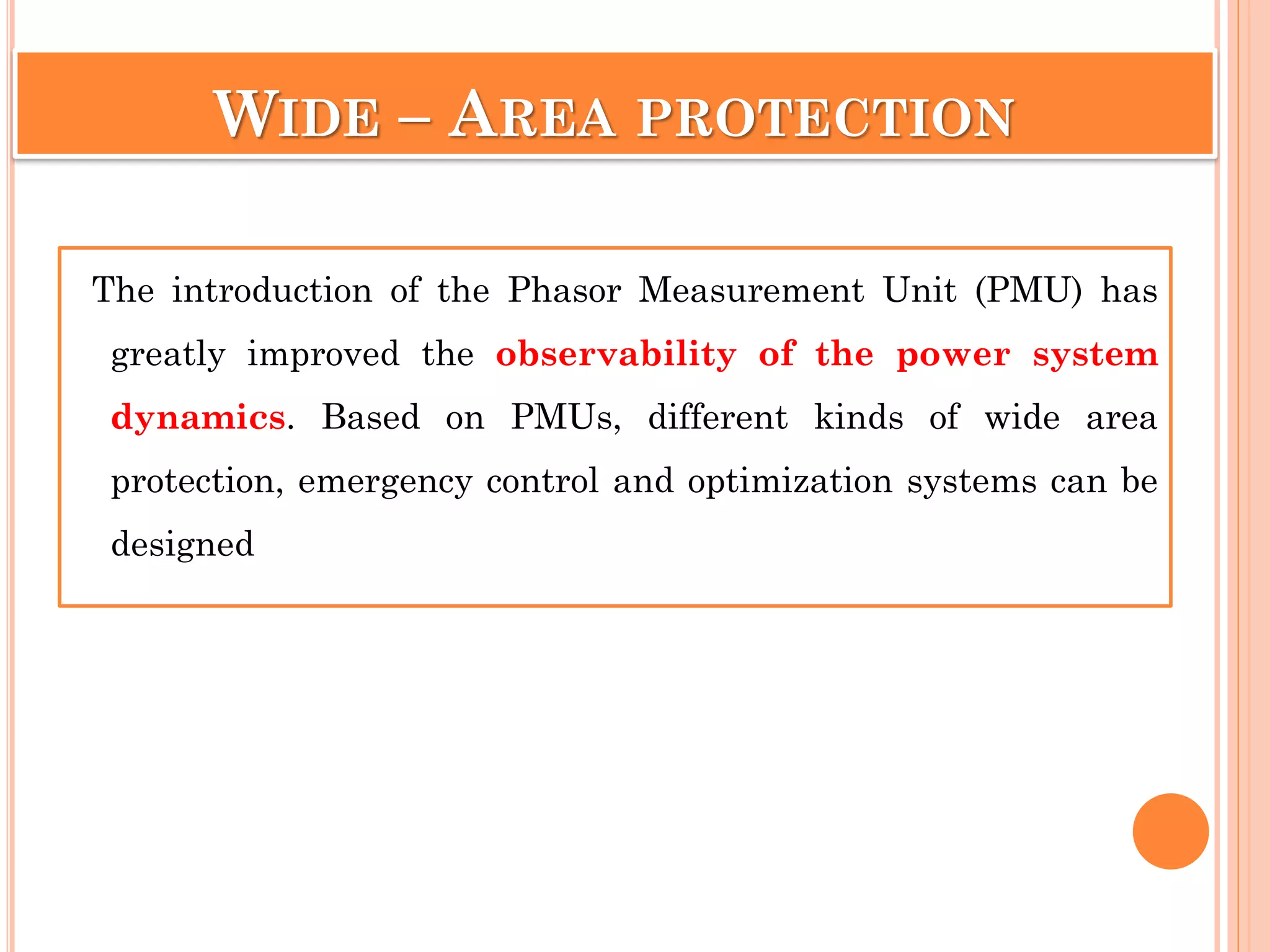 The introduction of the Phasor Measurement Unit (PMU) has
greatly improved the observability of the power system
dynamics. Based on PMUs, different kinds of wide area
protection, emergency control and optimization systems can be
designed
WIDE – AREA PROTECTION
 