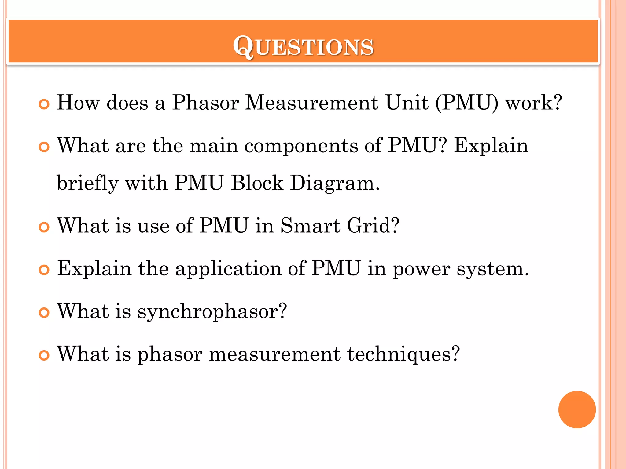 QUESTIONS
 How does a Phasor Measurement Unit (PMU) work?
 What are the main components of PMU? Explain
briefly with PMU Block Diagram.
 What is use of PMU in Smart Grid?
 Explain the application of PMU in power system.
 What is synchrophasor?
 What is phasor measurement techniques?
 