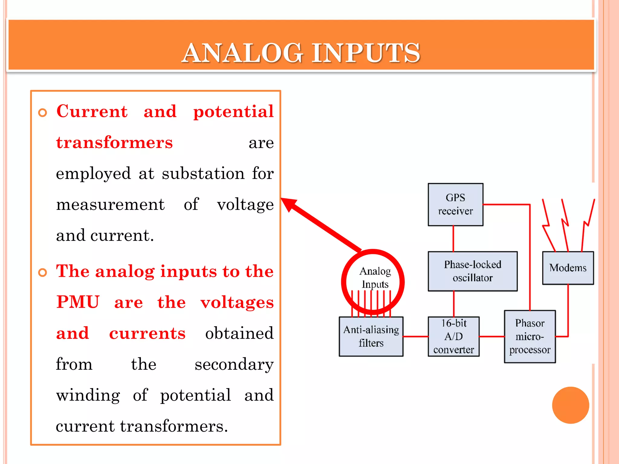 ANALOG INPUTS
 Current and potential
transformers are
employed at substation for
measurement of voltage
and current.
 The analog inputs to the
PMU are the voltages
and currents obtained
from the secondary
winding of potential and
current transformers.
 