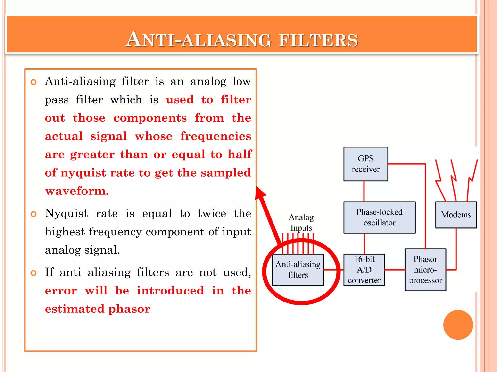 ANTI-ALIASING FILTERS
 Anti-aliasing filter is an analog low
pass filter which is used to filter
out those components from the
actual signal whose frequencies
are greater than or equal to half
of nyquist rate to get the sampled
waveform.
 Nyquist rate is equal to twice the
highest frequency component of input
analog signal.
 If anti aliasing filters are not used,
error will be introduced in the
estimated phasor
 