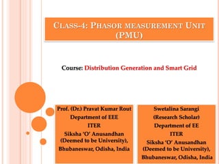 CLASS-4: PHASOR MEASUREMENT UNIT
(PMU)
Prof. (Dr.) Pravat Kumar Rout
Department of EEE
ITER
Siksha ‘O’ Anusandhan
(Deemed to be University),
Bhubaneswar, Odisha, India
Course: Distribution Generation and Smart Grid
Swetalina Sarangi
(Research Scholar)
Department of EE
ITER
Siksha ‘O’ Anusandhan
(Deemed to be University),
Bhubaneswar, Odisha, India
 
