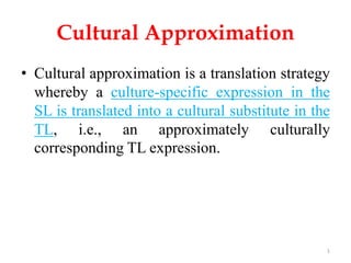Cultural Approximation
• Cultural approximation is a translation strategy
whereby a culture-specific expression in the
SL is translated into a cultural substitute in the
TL, i.e., an approximately culturally
corresponding TL expression.
1
 
