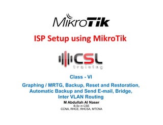 ISP Setup using MikroTik
Class - VI
Graphing / MRTG, Backup, Reset and Restoration,
Automatic Backup and Send E-mail, Bridge,
Inter VLAN Routing
M Abdullah Al Naser
B.Sc in CSE
CCNA, RHCE, RHCSA, MTCNA
 