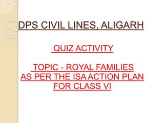 DPS CIVIL LINES, ALIGARH
QUIZ ACTIVITY
TOPIC - ROYAL FAMILIES
AS PER THE ISA ACTION PLAN
FOR CLASS VI
 