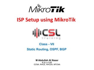 ISP Setup using MikroTik
Class - VII
Static Routing, OSPF, BGP
M Abdullah Al Naser
B.Sc in CSE
CCNA, RHCE, RHCSA, MTCNA
 