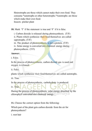 Heterotrophs are those which cannot make their own food. They
consume *autotrophs or other heterotrophs.*Autotrophs are those
which make their own food.
Insects: pitcher plant
10. Mark ‘T’ if the statement is true and ‘F’ if it is false.
i. Carbon dioxide is released during photosynthesis. (T/F)
ii. Plants which synthesize their food themselves are called
saprotrophs. (T/F)
iii. The product of photosynthesis is not a protein. (T/F)
iv. Solar energy is converted into chemical energy during
photosynthesis. (T/F)
Answer:
i. False.
In the process of photosynthesis, carbon dioxide gas is used and
oxygen is released.
ii. False.
plants which synthesize their food themselves are called autotrophs.
iii. True.
In the process of photosynthesis, carbohydrate is produced.
iv. True.
During the process of photosynthesis, solar energy absorbed by the
chlorophyll converted into chemical energy.
11. Choose the correct option from the following:
Which part of the plant gets carbon dioxide from the air for
photosynthesis?
i. root hair
 