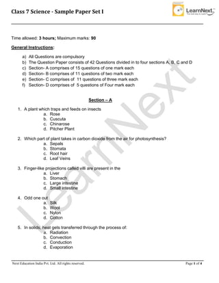 Class 7 Science - Sample Paper Set I
__________________________________________________________________________________________________
__________________________________________________________________________________________
Next Education India Pvt. Ltd. All rights reserved. Page 1 of 4
Time allowed: 3 hours; Maximum marks: 90
General Instructions:
a) All Questions are compulsory
b) The Question Paper consists of 42 Questions divided in to four sections A, B, C and D
c) Section- A comprises of 15 questions of one mark each
d) Section- B comprises of 11 questions of two mark each
e) Section- C comprises of 11 questions of three mark each
f) Section- D comprises of 5 questions of Four mark each
Section – A
1. A plant which traps and feeds on insects
a. Rose
b. Cuscuta
c. Chinarose
d. Pitcher Plant
2. Which part of plant takes in carbon dioxide from the air for photosynthesis?
a. Sepals
b. Stomata
c. Root hair
d. Leaf Veins
3. Finger-like projections called villi are present in the
a. Liver
b. Stomach
c. Large intestine
d. Small intestine
4. Odd one out
a. Silk
b. Wool
c. Nylon
d. Cotton
5. In solids, heat gets transferred through the process of:
a. Radiation
b. Convection
c. Conduction
d. Evaporation
 