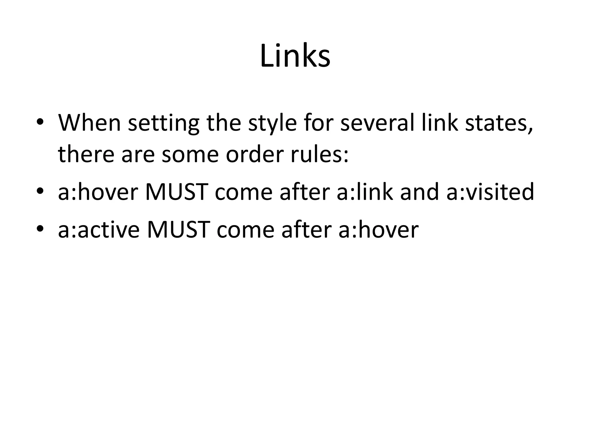 Links
• When setting the style for several link states,
there are some order rules:
• a:hover MUST come after a:link and a:visited
• a:active MUST come after a:hover
 