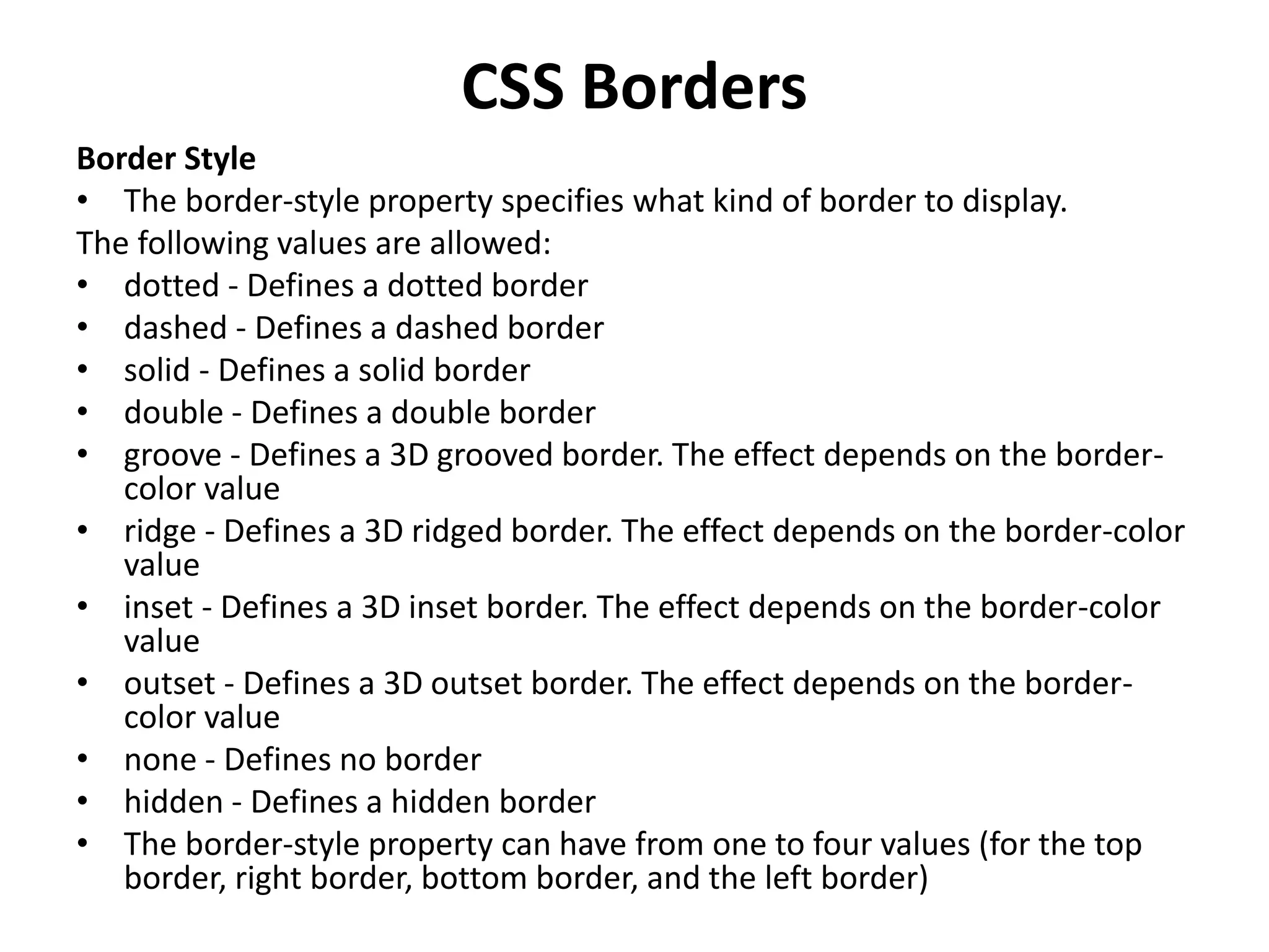 CSS Borders
Border Style
• The border-style property specifies what kind of border to display.
The following values are allowed:
• dotted - Defines a dotted border
• dashed - Defines a dashed border
• solid - Defines a solid border
• double - Defines a double border
• groove - Defines a 3D grooved border. The effect depends on the border-
color value
• ridge - Defines a 3D ridged border. The effect depends on the border-color
value
• inset - Defines a 3D inset border. The effect depends on the border-color
value
• outset - Defines a 3D outset border. The effect depends on the border-
color value
• none - Defines no border
• hidden - Defines a hidden border
• The border-style property can have from one to four values (for the top
border, right border, bottom border, and the left border)
 