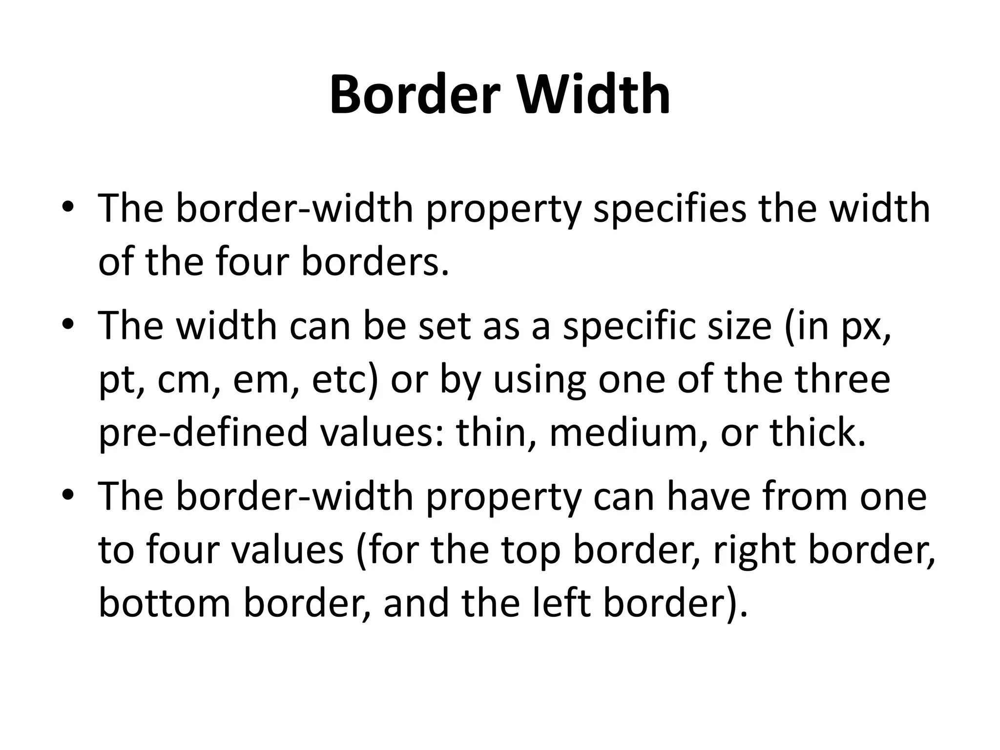 Border Width
• The border-width property specifies the width
of the four borders.
• The width can be set as a specific size (in px,
pt, cm, em, etc) or by using one of the three
pre-defined values: thin, medium, or thick.
• The border-width property can have from one
to four values (for the top border, right border,
bottom border, and the left border).
 