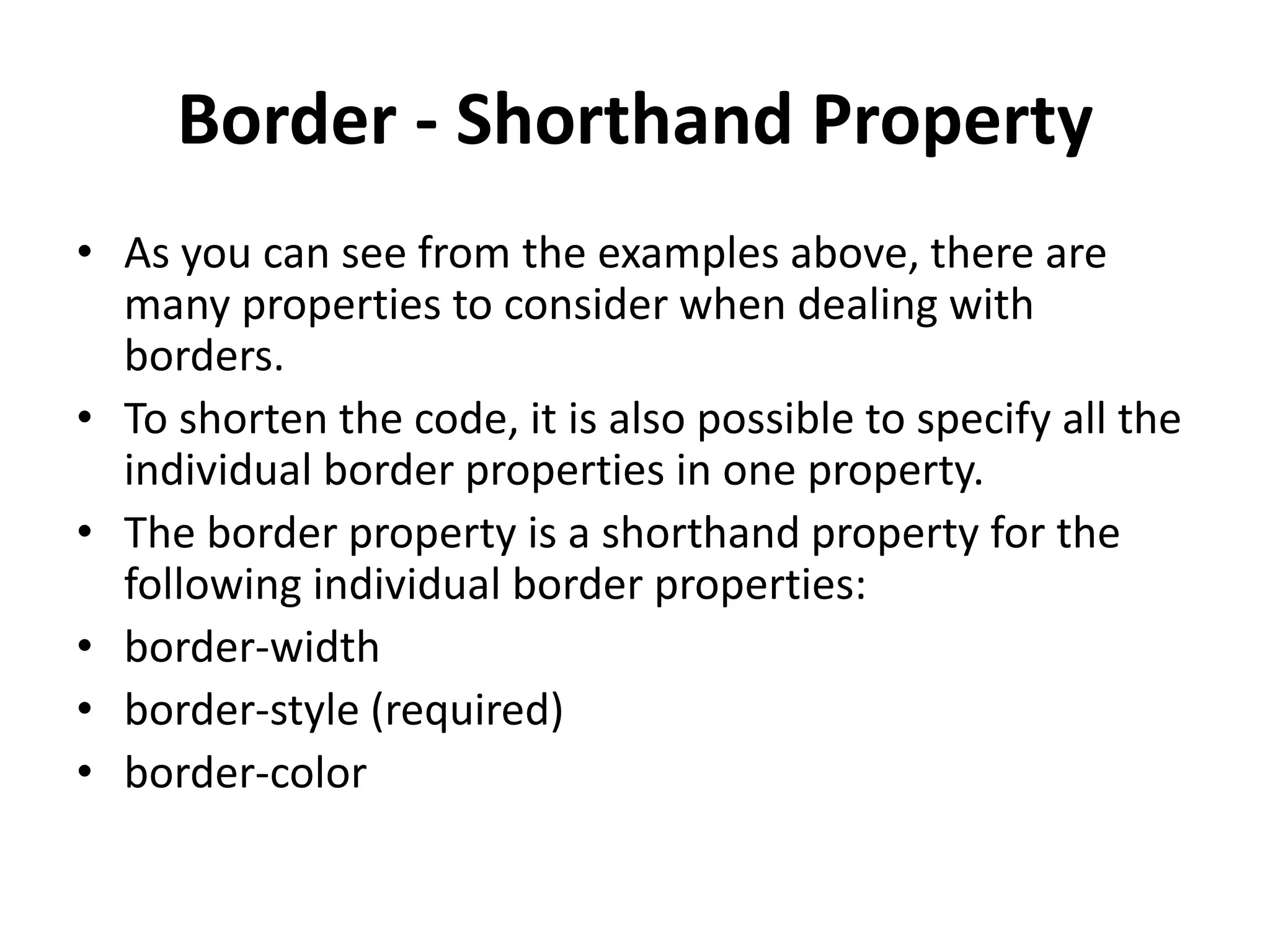 Border - Shorthand Property
• As you can see from the examples above, there are
many properties to consider when dealing with
borders.
• To shorten the code, it is also possible to specify all the
individual border properties in one property.
• The border property is a shorthand property for the
following individual border properties:
• border-width
• border-style (required)
• border-color
 