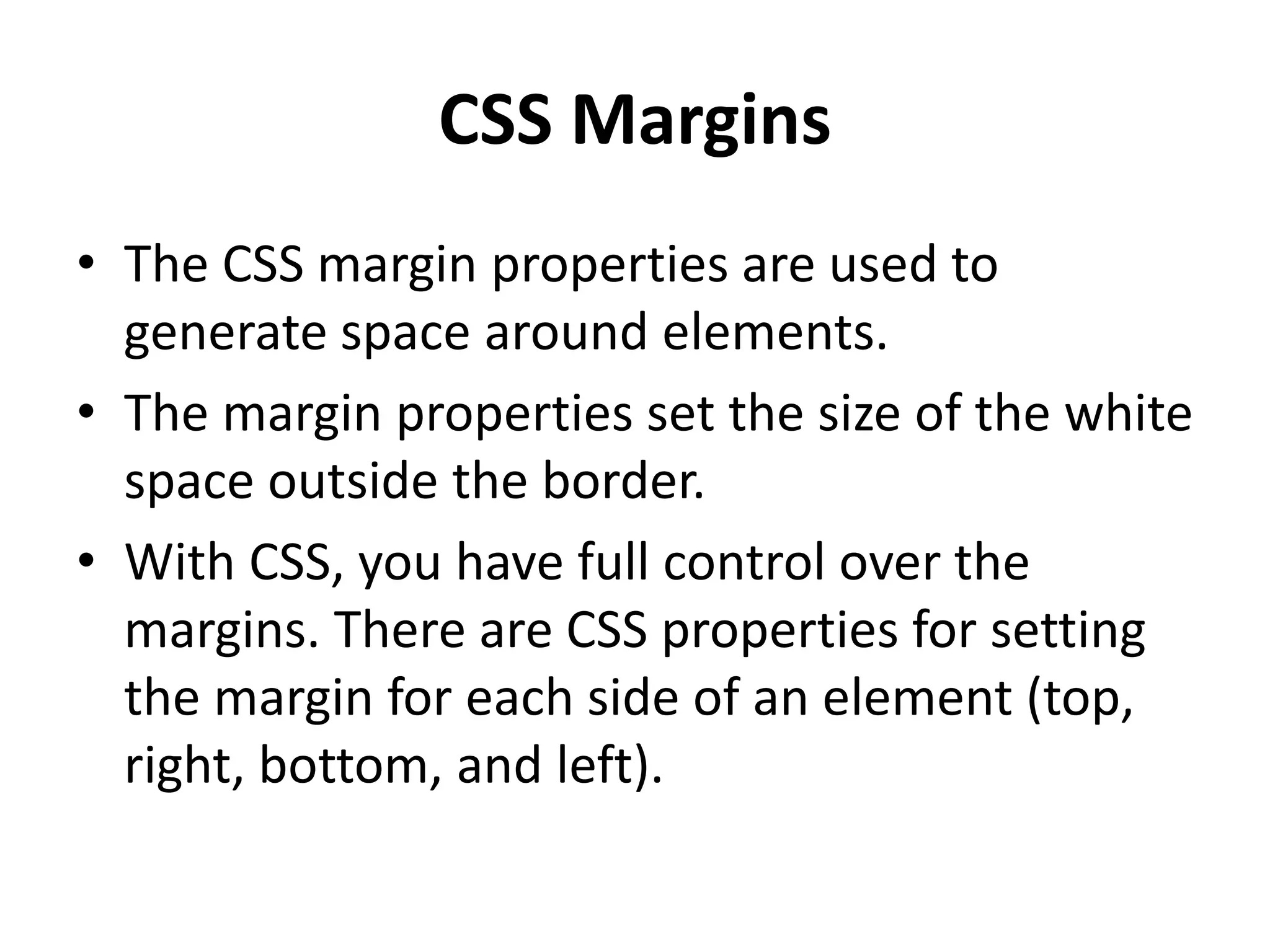 CSS Margins
• The CSS margin properties are used to
generate space around elements.
• The margin properties set the size of the white
space outside the border.
• With CSS, you have full control over the
margins. There are CSS properties for setting
the margin for each side of an element (top,
right, bottom, and left).
 