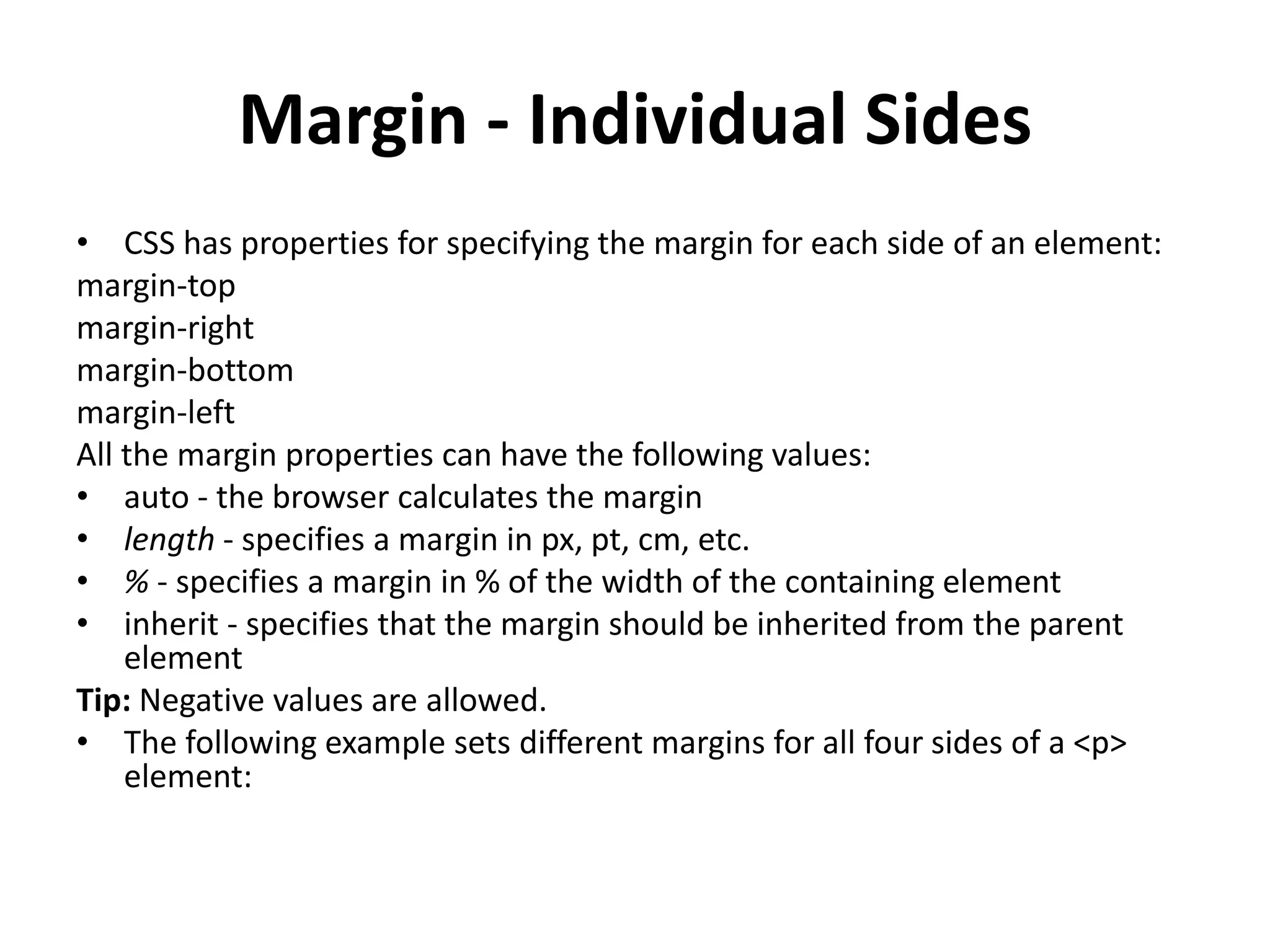 Margin - Individual Sides
• CSS has properties for specifying the margin for each side of an element:
margin-top
margin-right
margin-bottom
margin-left
All the margin properties can have the following values:
• auto - the browser calculates the margin
• length - specifies a margin in px, pt, cm, etc.
• % - specifies a margin in % of the width of the containing element
• inherit - specifies that the margin should be inherited from the parent
element
Tip: Negative values are allowed.
• The following example sets different margins for all four sides of a <p>
element:
 