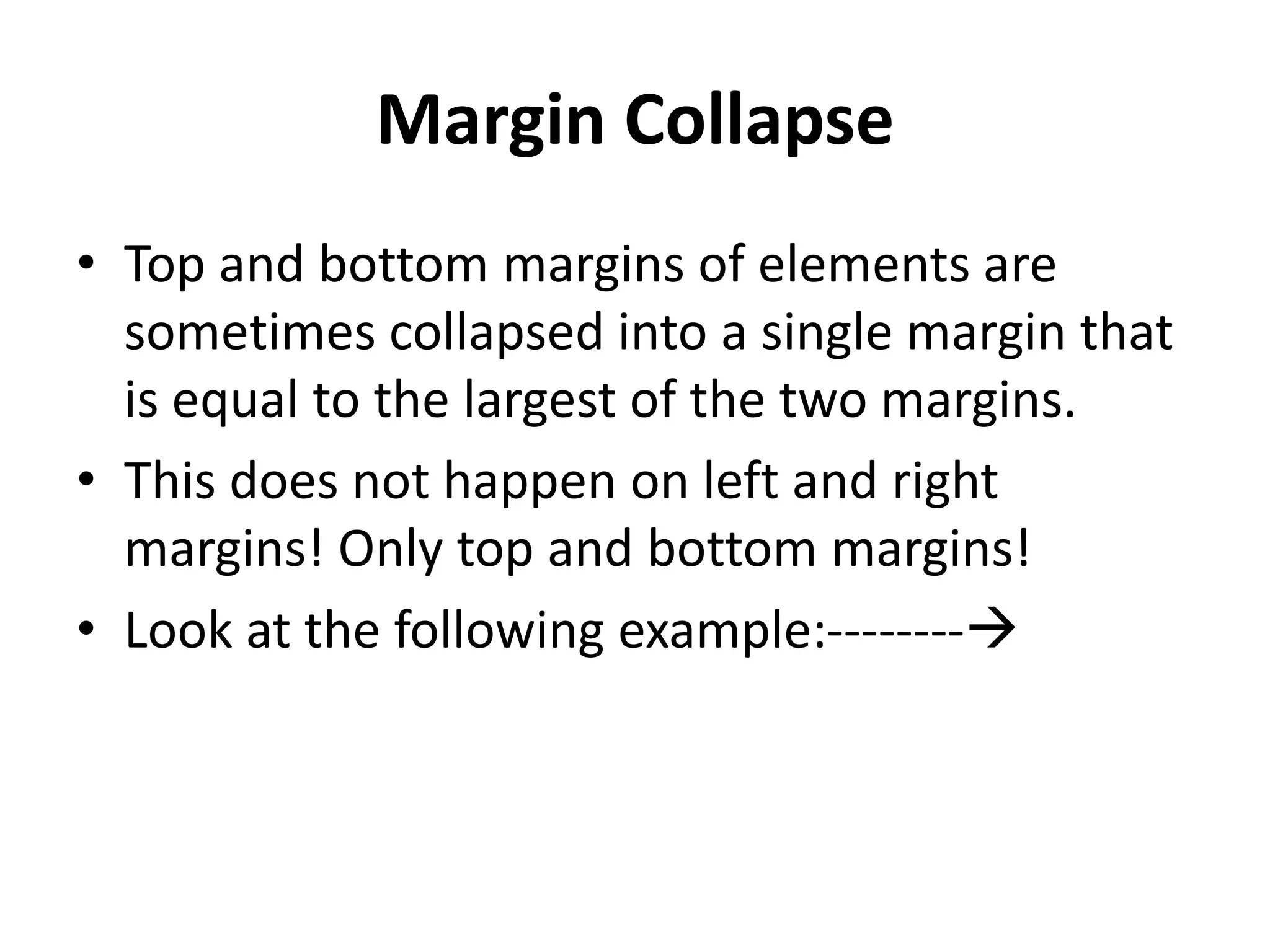 Margin Collapse
• Top and bottom margins of elements are
sometimes collapsed into a single margin that
is equal to the largest of the two margins.
• This does not happen on left and right
margins! Only top and bottom margins!
• Look at the following example:--------
 