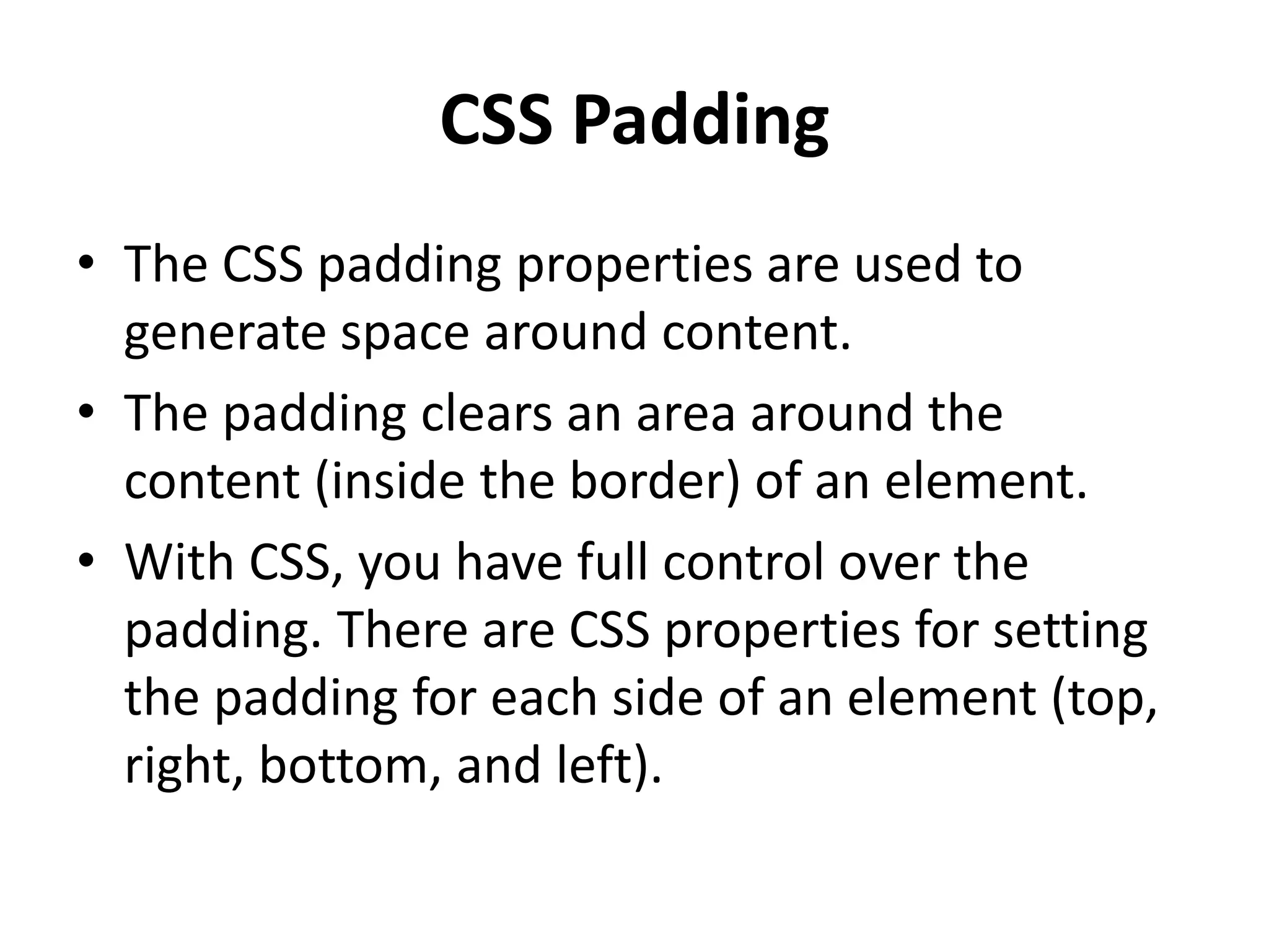 CSS Padding
• The CSS padding properties are used to
generate space around content.
• The padding clears an area around the
content (inside the border) of an element.
• With CSS, you have full control over the
padding. There are CSS properties for setting
the padding for each side of an element (top,
right, bottom, and left).
 