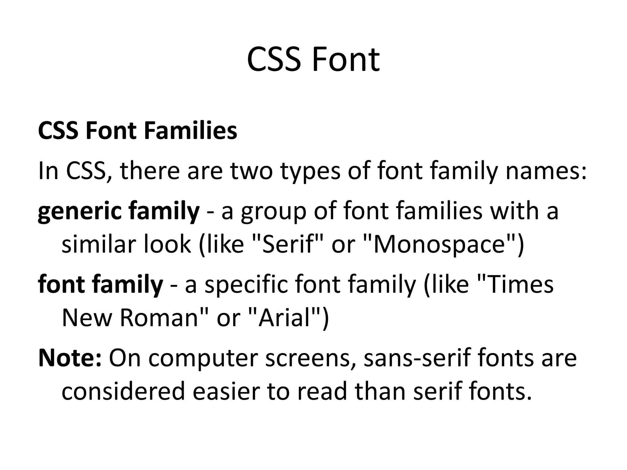 CSS Font
CSS Font Families
In CSS, there are two types of font family names:
generic family - a group of font families with a
similar look (like "Serif" or "Monospace")
font family - a specific font family (like "Times
New Roman" or "Arial")
Note: On computer screens, sans-serif fonts are
considered easier to read than serif fonts.
 