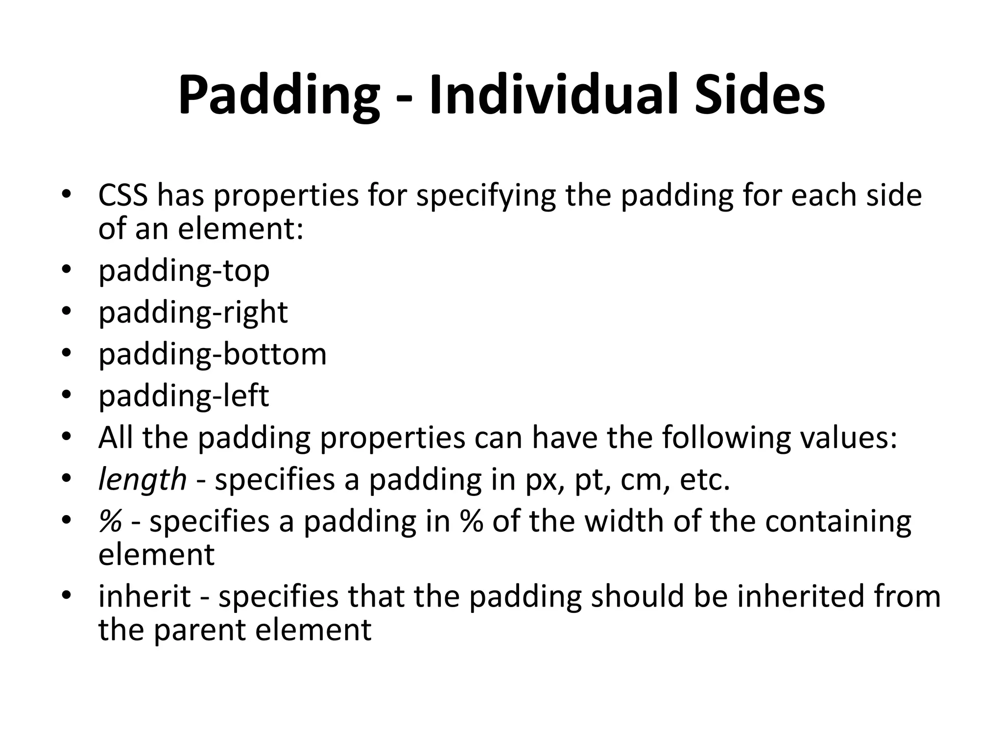 Padding - Individual Sides
• CSS has properties for specifying the padding for each side
of an element:
• padding-top
• padding-right
• padding-bottom
• padding-left
• All the padding properties can have the following values:
• length - specifies a padding in px, pt, cm, etc.
• % - specifies a padding in % of the width of the containing
element
• inherit - specifies that the padding should be inherited from
the parent element
 