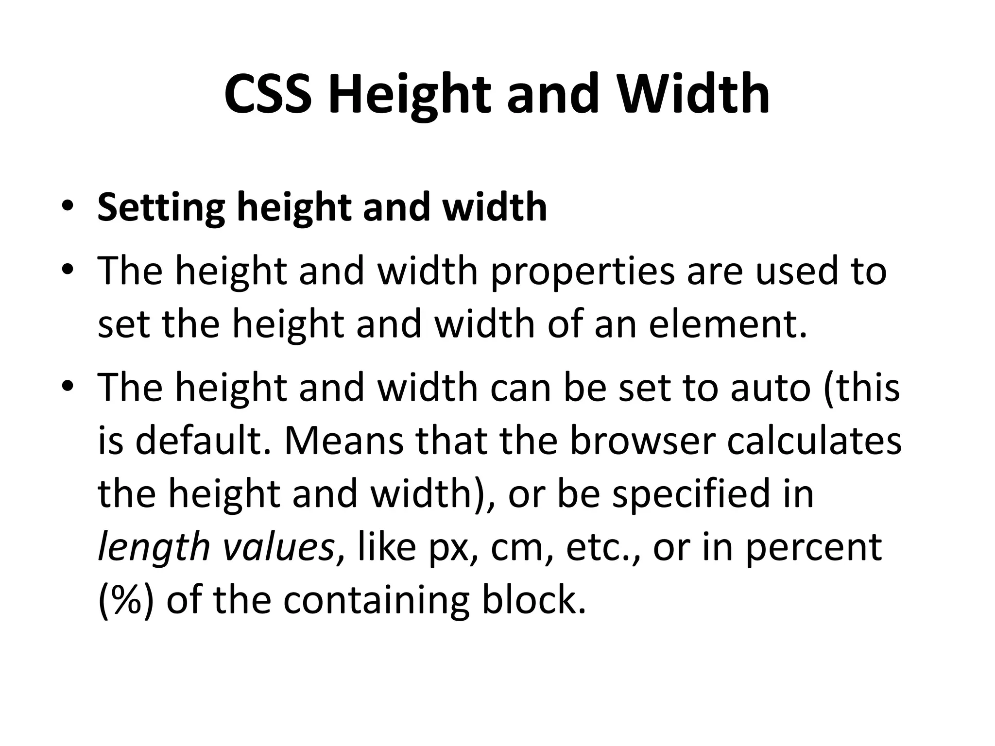 CSS Height and Width
• Setting height and width
• The height and width properties are used to
set the height and width of an element.
• The height and width can be set to auto (this
is default. Means that the browser calculates
the height and width), or be specified in
length values, like px, cm, etc., or in percent
(%) of the containing block.
 