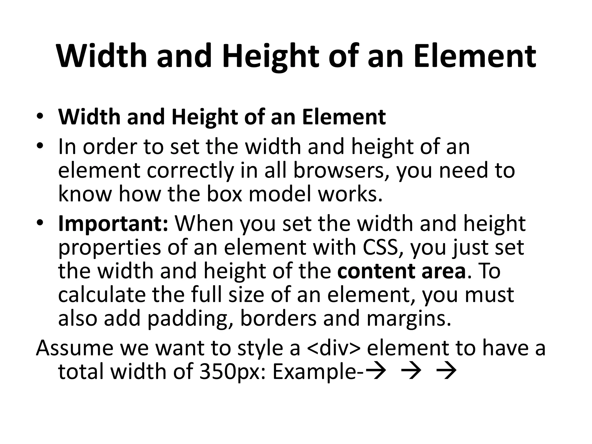 Width and Height of an Element
• Width and Height of an Element
• In order to set the width and height of an
element correctly in all browsers, you need to
know how the box model works.
• Important: When you set the width and height
properties of an element with CSS, you just set
the width and height of the content area. To
calculate the full size of an element, you must
also add padding, borders and margins.
Assume we want to style a <div> element to have a
total width of 350px: Example-  
 