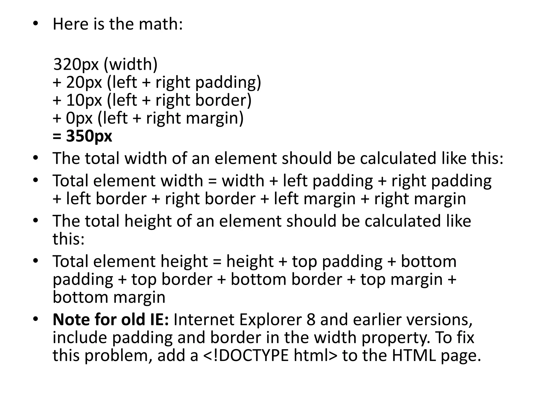 • Here is the math:
320px (width)
+ 20px (left + right padding)
+ 10px (left + right border)
+ 0px (left + right margin)
= 350px
• The total width of an element should be calculated like this:
• Total element width = width + left padding + right padding
+ left border + right border + left margin + right margin
• The total height of an element should be calculated like
this:
• Total element height = height + top padding + bottom
padding + top border + bottom border + top margin +
bottom margin
• Note for old IE: Internet Explorer 8 and earlier versions,
include padding and border in the width property. To fix
this problem, add a <!DOCTYPE html> to the HTML page.
 