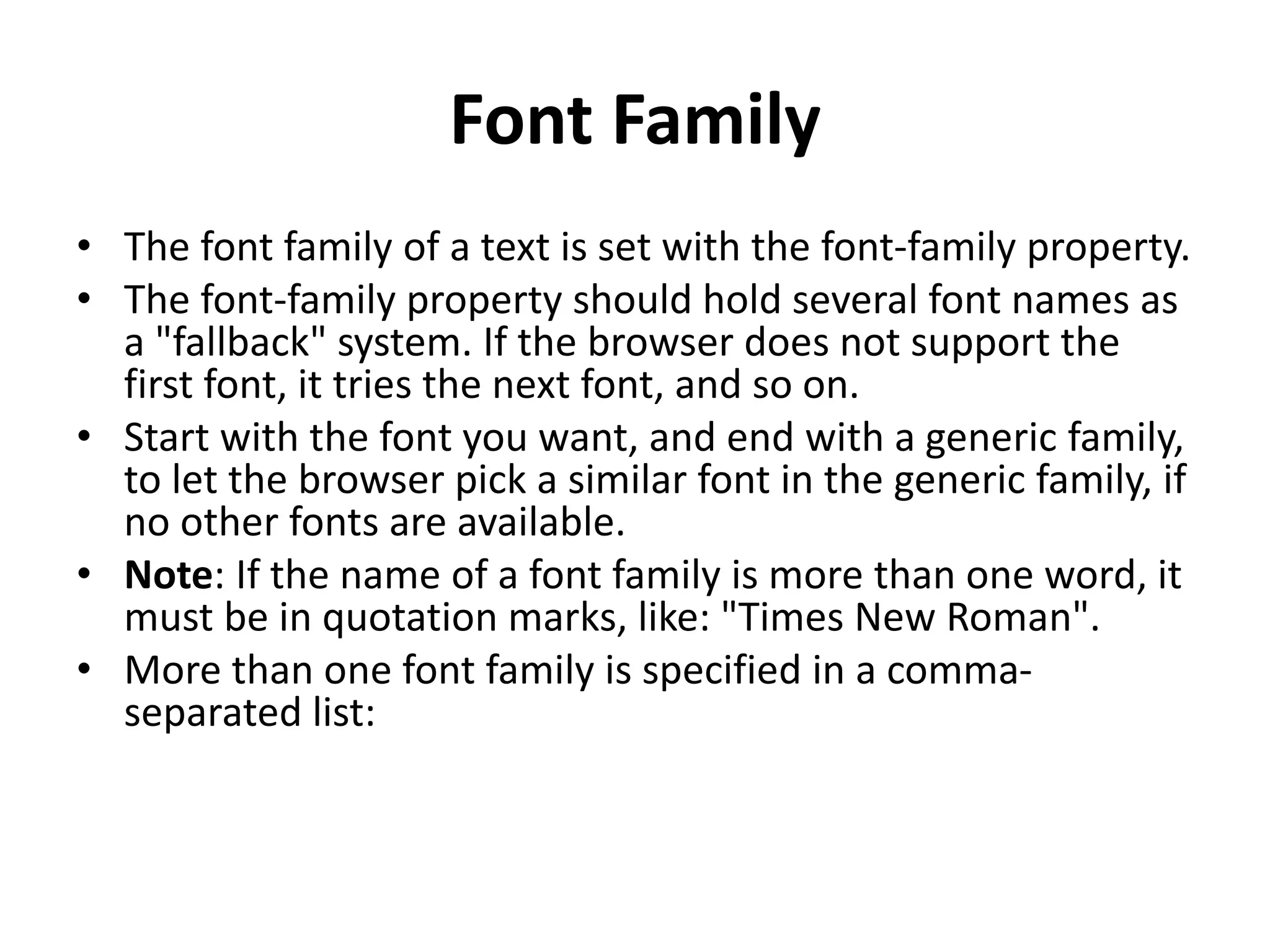 Font Family
• The font family of a text is set with the font-family property.
• The font-family property should hold several font names as
a "fallback" system. If the browser does not support the
first font, it tries the next font, and so on.
• Start with the font you want, and end with a generic family,
to let the browser pick a similar font in the generic family, if
no other fonts are available.
• Note: If the name of a font family is more than one word, it
must be in quotation marks, like: "Times New Roman".
• More than one font family is specified in a comma-
separated list:
 