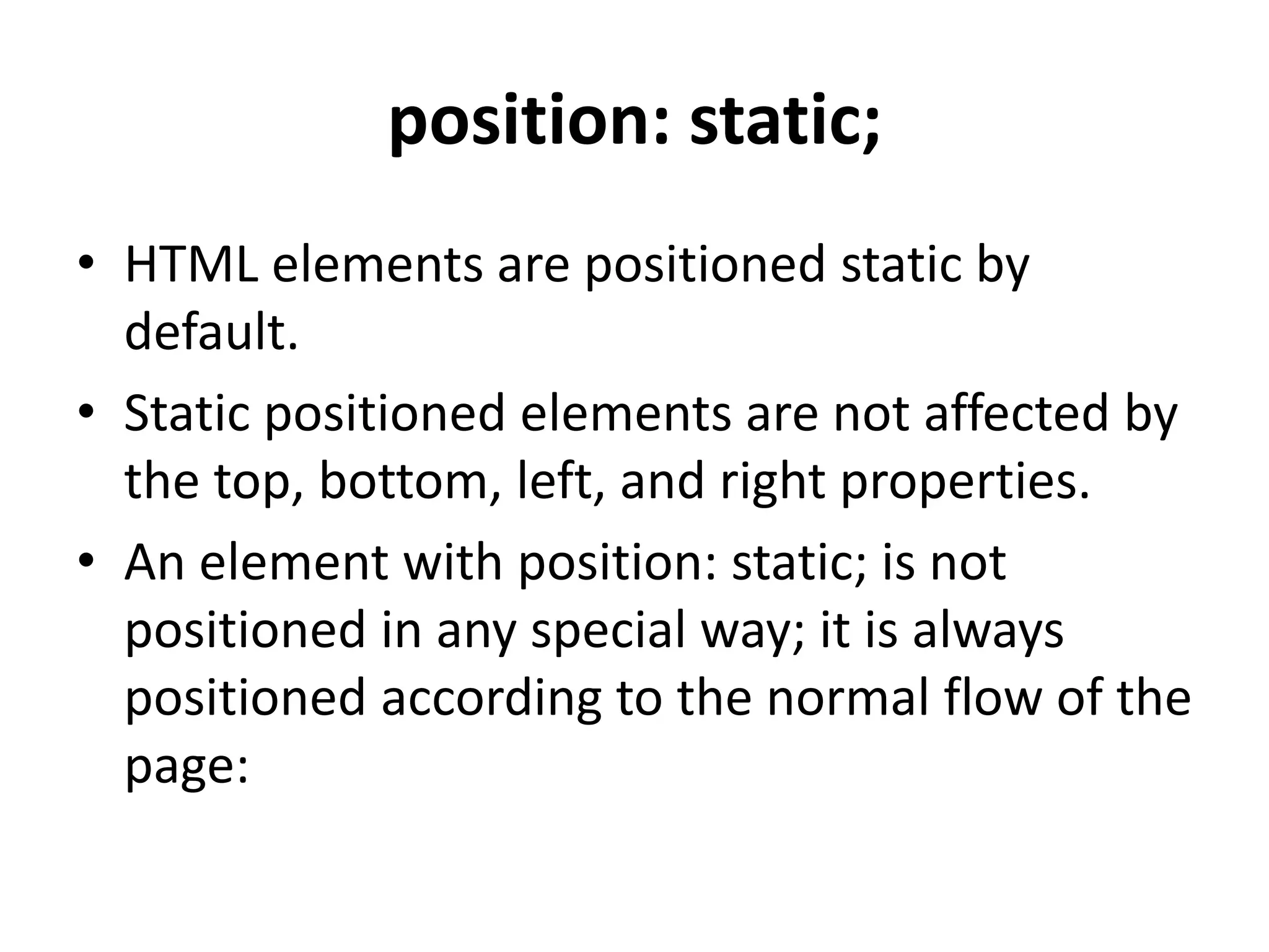 position: static;
• HTML elements are positioned static by
default.
• Static positioned elements are not affected by
the top, bottom, left, and right properties.
• An element with position: static; is not
positioned in any special way; it is always
positioned according to the normal flow of the
page:
 