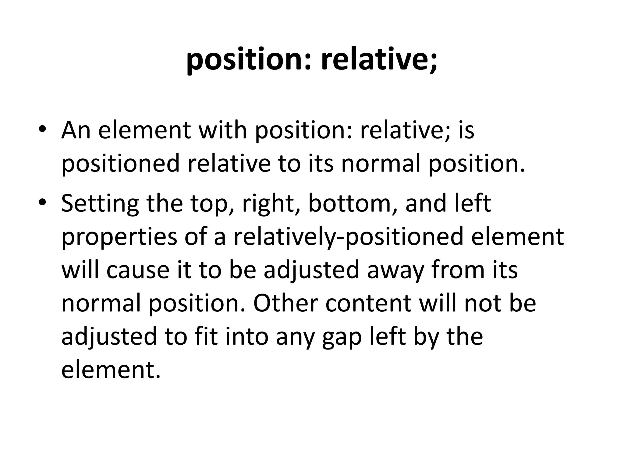 position: relative;
• An element with position: relative; is
positioned relative to its normal position.
• Setting the top, right, bottom, and left
properties of a relatively-positioned element
will cause it to be adjusted away from its
normal position. Other content will not be
adjusted to fit into any gap left by the
element.
 