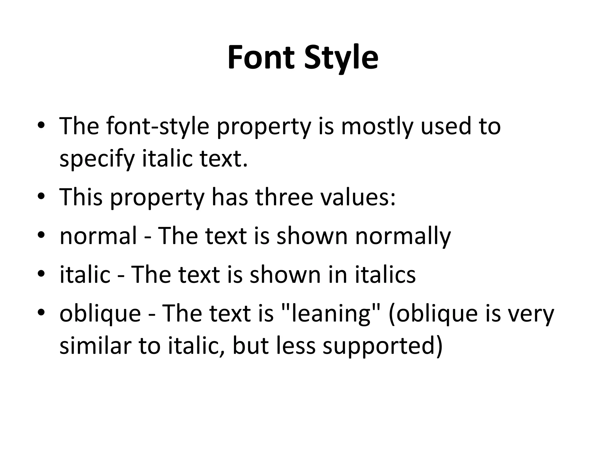 Font Style
• The font-style property is mostly used to
specify italic text.
• This property has three values:
• normal - The text is shown normally
• italic - The text is shown in italics
• oblique - The text is "leaning" (oblique is very
similar to italic, but less supported)
 