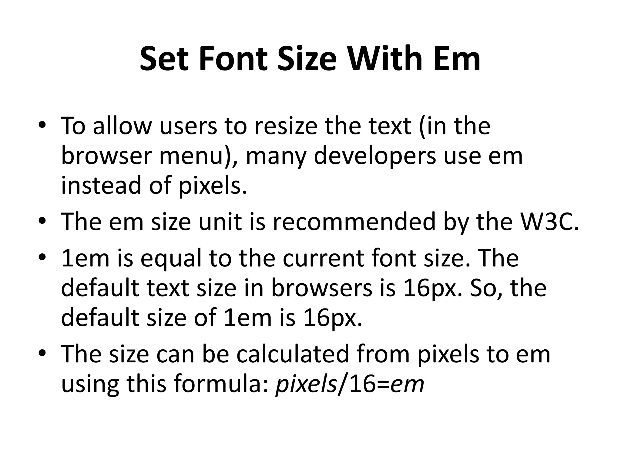 Set Font Size With Em
• To allow users to resize the text (in the
browser menu), many developers use em
instead of pixels.
• The em size unit is recommended by the W3C.
• 1em is equal to the current font size. The
default text size in browsers is 16px. So, the
default size of 1em is 16px.
• The size can be calculated from pixels to em
using this formula: pixels/16=em
 