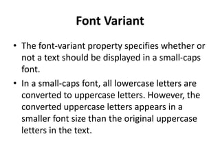Font Variant
• The font-variant property specifies whether or
not a text should be displayed in a small-caps
font.
• In a small-caps font, all lowercase letters are
converted to uppercase letters. However, the
converted uppercase letters appears in a
smaller font size than the original uppercase
letters in the text.
 