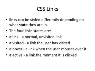 CSS Links
• links can be styled differently depending on
what state they are in.
• The four links states are:
• a:link - a normal, unvisited link
• a:visited - a link the user has visited
• a:hover - a link when the user mouses over it
• a:active - a link the moment it is clicked
 