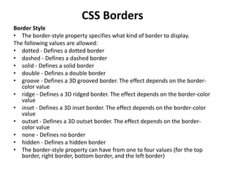 CSS Borders
Border Style
• The border-style property specifies what kind of border to display.
The following values are allowed:
• dotted - Defines a dotted border
• dashed - Defines a dashed border
• solid - Defines a solid border
• double - Defines a double border
• groove - Defines a 3D grooved border. The effect depends on the border-
color value
• ridge - Defines a 3D ridged border. The effect depends on the border-color
value
• inset - Defines a 3D inset border. The effect depends on the border-color
value
• outset - Defines a 3D outset border. The effect depends on the border-
color value
• none - Defines no border
• hidden - Defines a hidden border
• The border-style property can have from one to four values (for the top
border, right border, bottom border, and the left border)
 