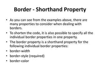 Border - Shorthand Property
• As you can see from the examples above, there are
many properties to consider when dealing with
borders.
• To shorten the code, it is also possible to specify all the
individual border properties in one property.
• The border property is a shorthand property for the
following individual border properties:
• border-width
• border-style (required)
• border-color
 