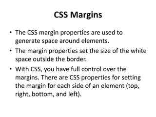 CSS Margins
• The CSS margin properties are used to
generate space around elements.
• The margin properties set the size of the white
space outside the border.
• With CSS, you have full control over the
margins. There are CSS properties for setting
the margin for each side of an element (top,
right, bottom, and left).
 
