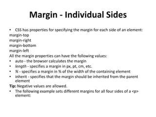 Margin - Individual Sides
• CSS has properties for specifying the margin for each side of an element:
margin-top
margin-right
margin-bottom
margin-left
All the margin properties can have the following values:
• auto - the browser calculates the margin
• length - specifies a margin in px, pt, cm, etc.
• % - specifies a margin in % of the width of the containing element
• inherit - specifies that the margin should be inherited from the parent
element
Tip: Negative values are allowed.
• The following example sets different margins for all four sides of a <p>
element:
 
