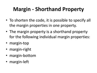 Margin - Shorthand Property
• To shorten the code, it is possible to specify all
the margin properties in one property.
• The margin property is a shorthand property
for the following individual margin properties:
• margin-top
• margin-right
• margin-bottom
• margin-left
 