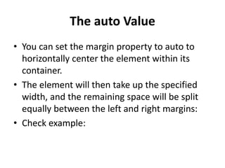 The auto Value
• You can set the margin property to auto to
horizontally center the element within its
container.
• The element will then take up the specified
width, and the remaining space will be split
equally between the left and right margins:
• Check example:
 