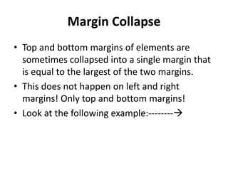 Margin Collapse
• Top and bottom margins of elements are
sometimes collapsed into a single margin that
is equal to the largest of the two margins.
• This does not happen on left and right
margins! Only top and bottom margins!
• Look at the following example:--------
 