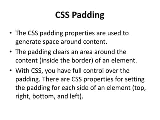 CSS Padding
• The CSS padding properties are used to
generate space around content.
• The padding clears an area around the
content (inside the border) of an element.
• With CSS, you have full control over the
padding. There are CSS properties for setting
the padding for each side of an element (top,
right, bottom, and left).
 