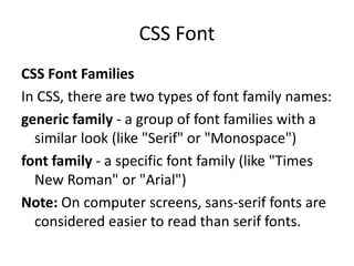 CSS Font
CSS Font Families
In CSS, there are two types of font family names:
generic family - a group of font families with a
similar look (like "Serif" or "Monospace")
font family - a specific font family (like "Times
New Roman" or "Arial")
Note: On computer screens, sans-serif fonts are
considered easier to read than serif fonts.
 
