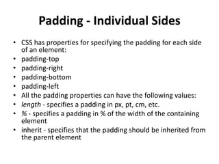 Padding - Individual Sides
• CSS has properties for specifying the padding for each side
of an element:
• padding-top
• padding-right
• padding-bottom
• padding-left
• All the padding properties can have the following values:
• length - specifies a padding in px, pt, cm, etc.
• % - specifies a padding in % of the width of the containing
element
• inherit - specifies that the padding should be inherited from
the parent element
 