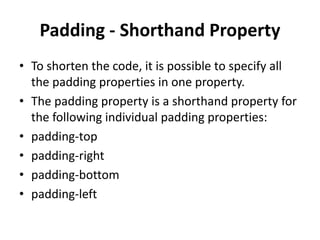 Padding - Shorthand Property
• To shorten the code, it is possible to specify all
the padding properties in one property.
• The padding property is a shorthand property for
the following individual padding properties:
• padding-top
• padding-right
• padding-bottom
• padding-left
 