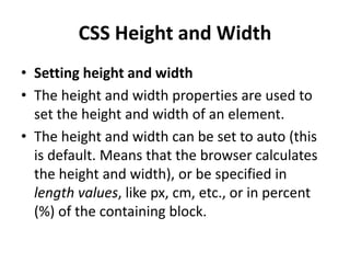 CSS Height and Width
• Setting height and width
• The height and width properties are used to
set the height and width of an element.
• The height and width can be set to auto (this
is default. Means that the browser calculates
the height and width), or be specified in
length values, like px, cm, etc., or in percent
(%) of the containing block.
 