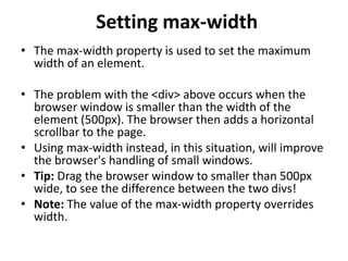 Setting max-width
• The max-width property is used to set the maximum
width of an element.
• The problem with the <div> above occurs when the
browser window is smaller than the width of the
element (500px). The browser then adds a horizontal
scrollbar to the page.
• Using max-width instead, in this situation, will improve
the browser's handling of small windows.
• Tip: Drag the browser window to smaller than 500px
wide, to see the difference between the two divs!
• Note: The value of the max-width property overrides
width.
 