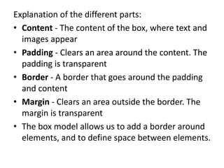 Explanation of the different parts:
• Content - The content of the box, where text and
images appear
• Padding - Clears an area around the content. The
padding is transparent
• Border - A border that goes around the padding
and content
• Margin - Clears an area outside the border. The
margin is transparent
• The box model allows us to add a border around
elements, and to define space between elements.
 