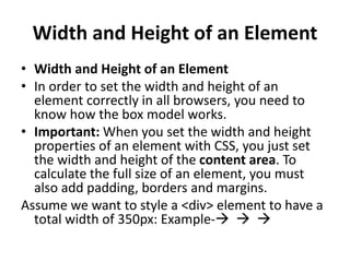 Width and Height of an Element
• Width and Height of an Element
• In order to set the width and height of an
element correctly in all browsers, you need to
know how the box model works.
• Important: When you set the width and height
properties of an element with CSS, you just set
the width and height of the content area. To
calculate the full size of an element, you must
also add padding, borders and margins.
Assume we want to style a <div> element to have a
total width of 350px: Example-  
 