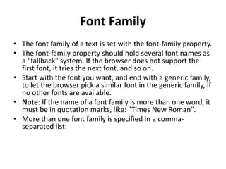 Font Family
• The font family of a text is set with the font-family property.
• The font-family property should hold several font names as
a "fallback" system. If the browser does not support the
first font, it tries the next font, and so on.
• Start with the font you want, and end with a generic family,
to let the browser pick a similar font in the generic family, if
no other fonts are available.
• Note: If the name of a font family is more than one word, it
must be in quotation marks, like: "Times New Roman".
• More than one font family is specified in a comma-
separated list:
 