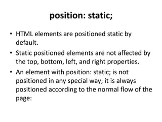 position: static;
• HTML elements are positioned static by
default.
• Static positioned elements are not affected by
the top, bottom, left, and right properties.
• An element with position: static; is not
positioned in any special way; it is always
positioned according to the normal flow of the
page:
 