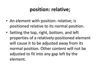 position: relative;
• An element with position: relative; is
positioned relative to its normal position.
• Setting the top, right, bottom, and left
properties of a relatively-positioned element
will cause it to be adjusted away from its
normal position. Other content will not be
adjusted to fit into any gap left by the
element.
 