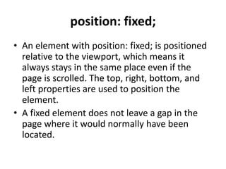 position: fixed;
• An element with position: fixed; is positioned
relative to the viewport, which means it
always stays in the same place even if the
page is scrolled. The top, right, bottom, and
left properties are used to position the
element.
• A fixed element does not leave a gap in the
page where it would normally have been
located.
 